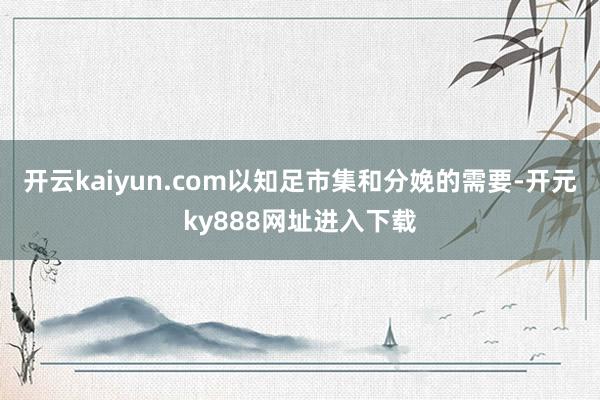 开云kaiyun.com以知足市集和分娩的需要-开元ky888网址进入下载
