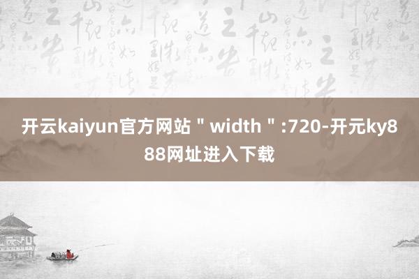 开云kaiyun官方网站＂width＂:720-开元ky888网址进入下载