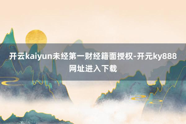 开云kaiyun未经第一财经籍面授权-开元ky888网址进入下载