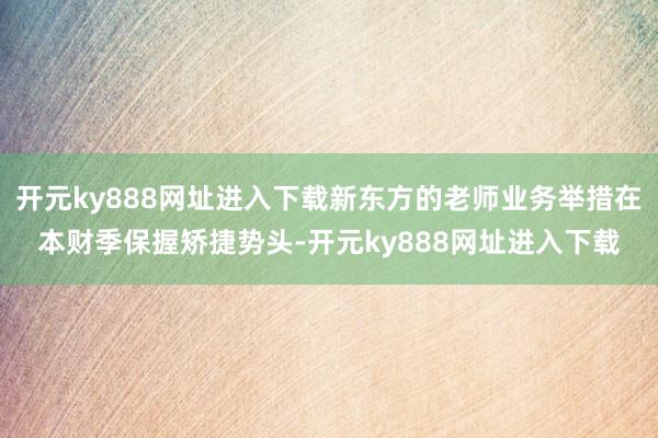 开元ky888网址进入下载新东方的老师业务举措在本财季保握矫捷势头-开元ky888网址进入下载