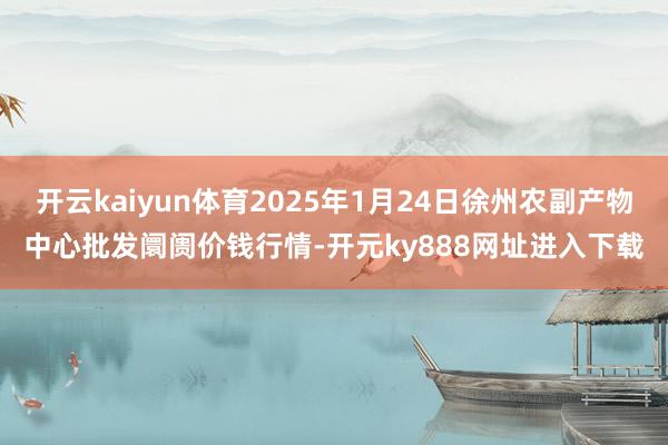 开云kaiyun体育2025年1月24日徐州农副产物中心批发阛阓价钱行情-开元ky888网址进入下载
