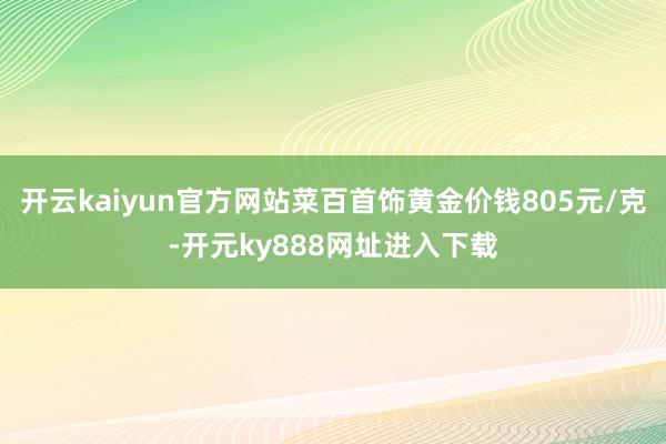 开云kaiyun官方网站菜百首饰黄金价钱805元/克-开元ky888网址进入下载