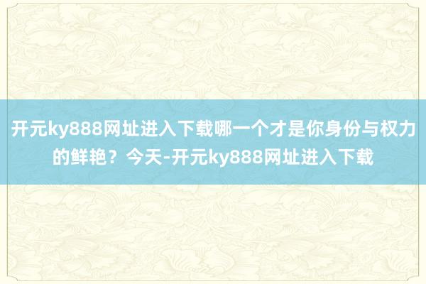 开元ky888网址进入下载哪一个才是你身份与权力的鲜艳？今天-开元ky888网址进入下载