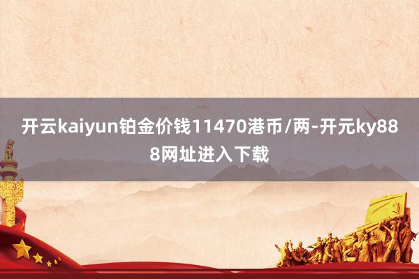 开云kaiyun铂金价钱11470港币/两-开元ky888网址进入下载