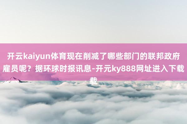 开云kaiyun体育现在削减了哪些部门的联邦政府雇员呢？据环球时报讯息-开元ky888网址进入下载