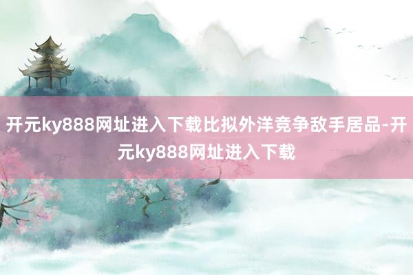 开元ky888网址进入下载比拟外洋竞争敌手居品-开元ky888网址进入下载