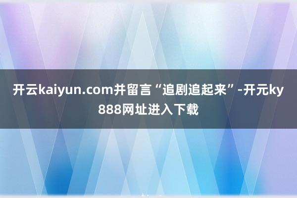 开云kaiyun.com并留言“追剧追起来”-开元ky888网址进入下载