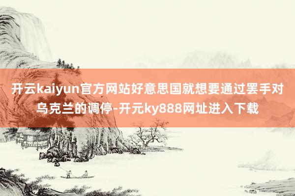 开云kaiyun官方网站好意思国就想要通过罢手对乌克兰的调停-开元ky888网址进入下载
