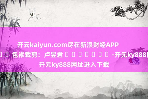 开云kaiyun.com尽在新浪财经APP            						包袱裁剪：卢昱君 							-开元ky888网址进入下载