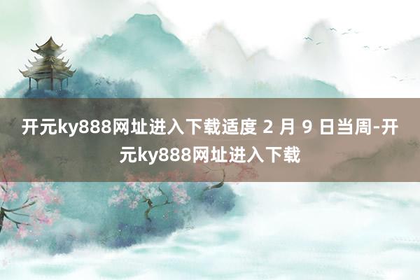 开元ky888网址进入下载适度 2 月 9 日当周-开元ky888网址进入下载