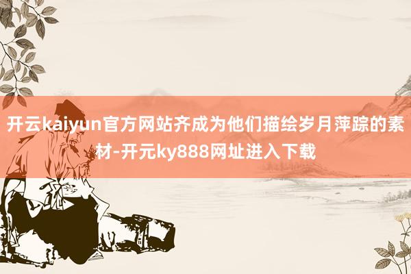 开云kaiyun官方网站齐成为他们描绘岁月萍踪的素材-开元ky888网址进入下载