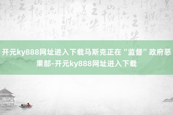 开元ky888网址进入下载马斯克正在“监督”政府恶果部-开元ky888网址进入下载