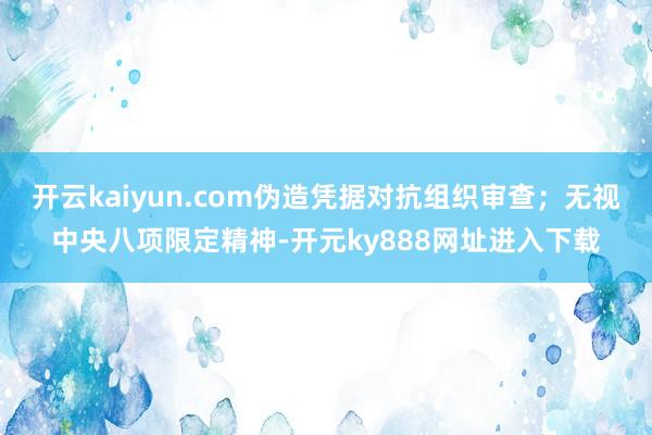 开云kaiyun.com伪造凭据对抗组织审查；无视中央八项限定精神-开元ky888网址进入下载