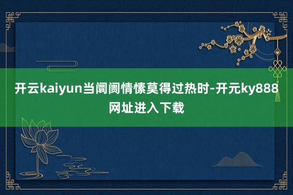 开云kaiyun当阛阓情愫莫得过热时-开元ky888网址进入下载