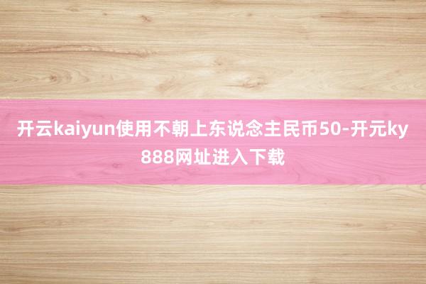 开云kaiyun使用不朝上东说念主民币50-开元ky888网址进入下载