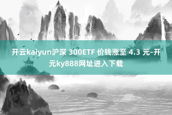 开云kaiyun沪深 300ETF 价钱涨至 4.3 元-开元ky888网址进入下载