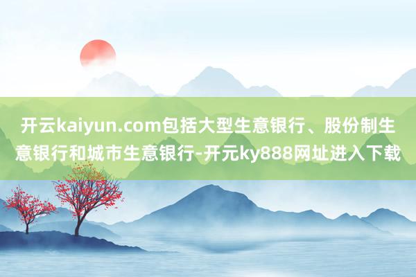 开云kaiyun.com包括大型生意银行、股份制生意银行和城市生意银行-开元ky888网址进入下载