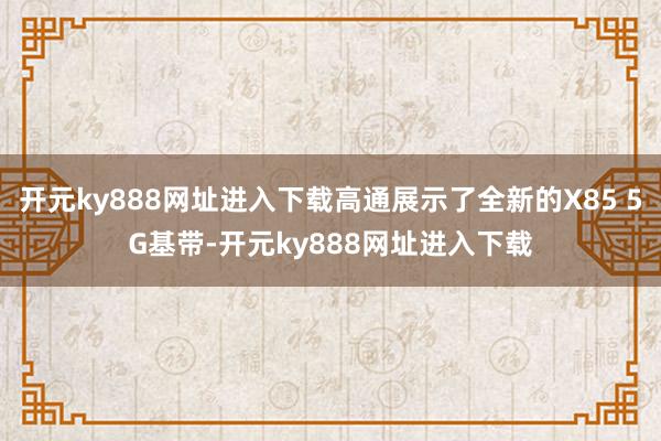 开元ky888网址进入下载高通展示了全新的X85 5G基带-开元ky888网址进入下载