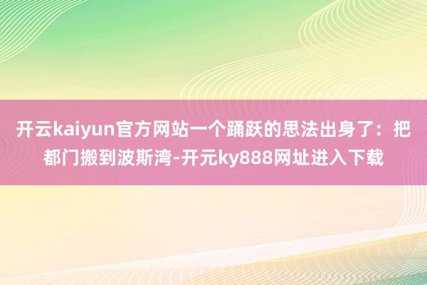 开云kaiyun官方网站一个踊跃的思法出身了：把都门搬到波斯湾-开元ky888网址进入下载
