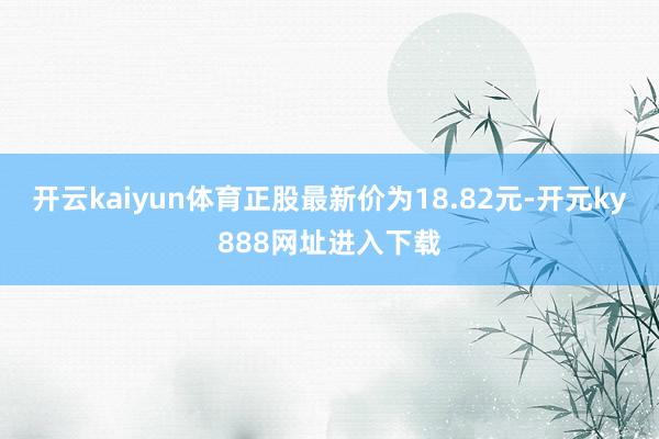 开云kaiyun体育正股最新价为18.82元-开元ky888网址进入下载