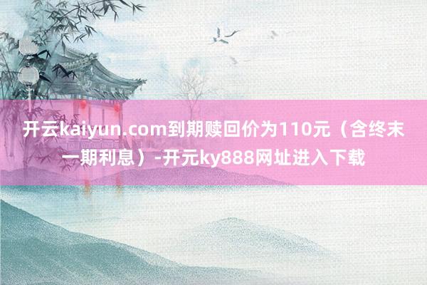 开云kaiyun.com到期赎回价为110元（含终末一期利息）-开元ky888网址进入下载