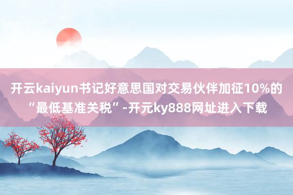 开云kaiyun书记好意思国对交易伙伴加征10%的“最低基准关税”-开元ky888网址进入下载