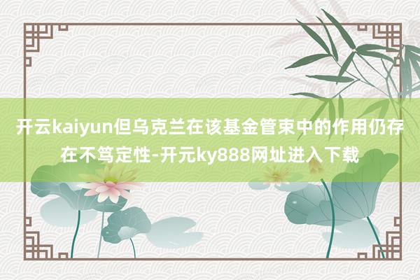 开云kaiyun但乌克兰在该基金管束中的作用仍存在不笃定性-开元ky888网址进入下载