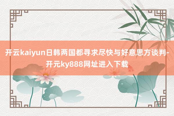 开云kaiyun日韩两国都寻求尽快与好意思方谈判-开元ky888网址进入下载