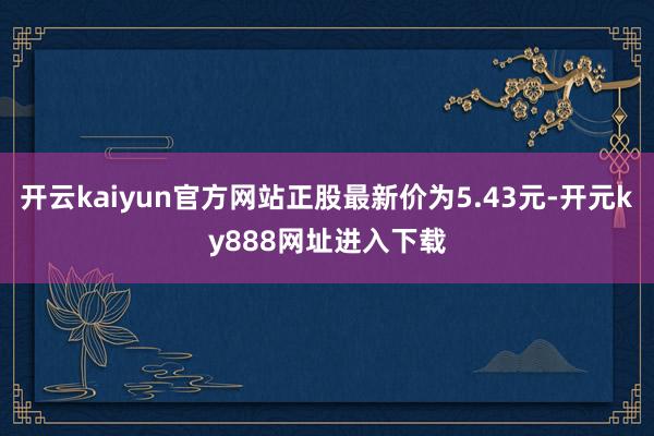 开云kaiyun官方网站正股最新价为5.43元-开元ky888网址进入下载