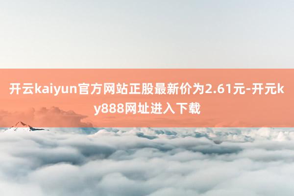 开云kaiyun官方网站正股最新价为2.61元-开元ky888网址进入下载