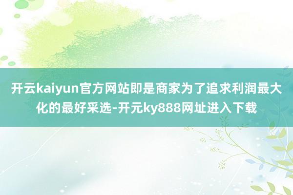 开云kaiyun官方网站即是商家为了追求利润最大化的最好采选-开元ky888网址进入下载