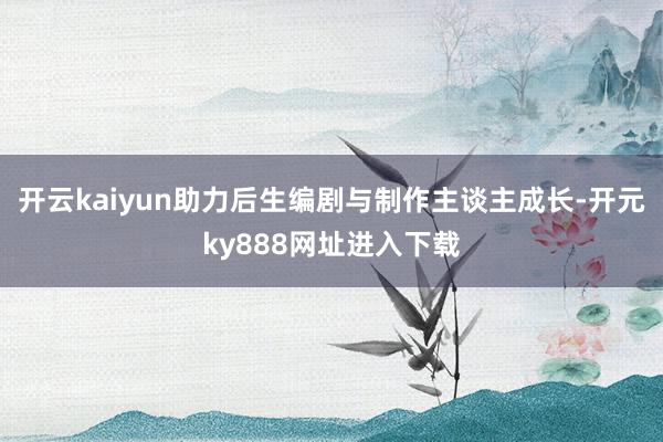 开云kaiyun助力后生编剧与制作主谈主成长-开元ky888网址进入下载