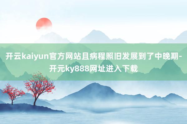 开云kaiyun官方网站且病程照旧发展到了中晚期-开元ky888网址进入下载