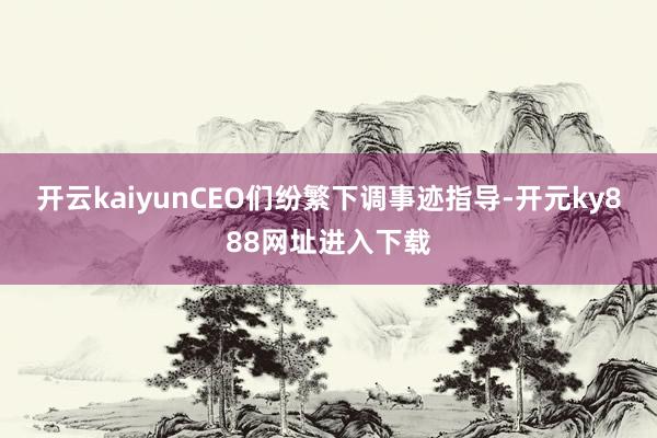 开云kaiyunCEO们纷繁下调事迹指导-开元ky888网址进入下载