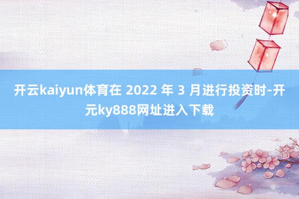 开云kaiyun体育在 2022 年 3 月进行投资时-开元ky888网址进入下载