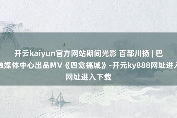 开云kaiyun官方网站期间光影 百部川扬 | 巴中市融媒体中心出品MV《四龛福城》-开元ky888网址进入下载
