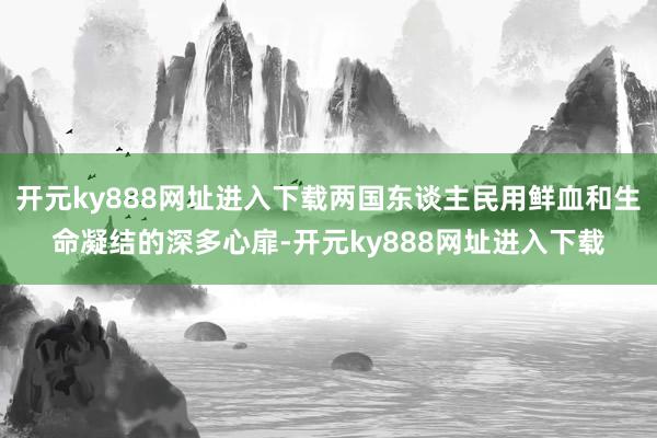 开元ky888网址进入下载两国东谈主民用鲜血和生命凝结的深多心扉-开元ky888网址进入下载