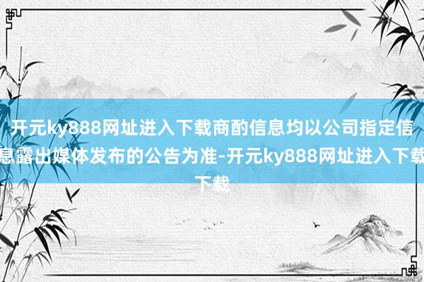 开元ky888网址进入下载商酌信息均以公司指定信息露出媒体发布的公告为准-开元ky888网址进入下载