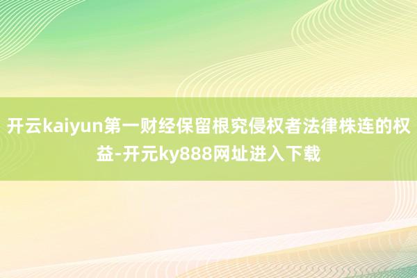开云kaiyun第一财经保留根究侵权者法律株连的权益-开元ky888网址进入下载