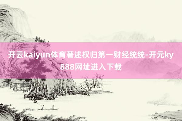 开云kaiyun体育著述权归第一财经统统-开元ky888网址进入下载