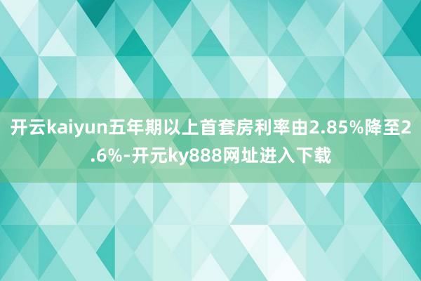 开云kaiyun五年期以上首套房利率由2.85%降至2.6%-开元ky888网址进入下载