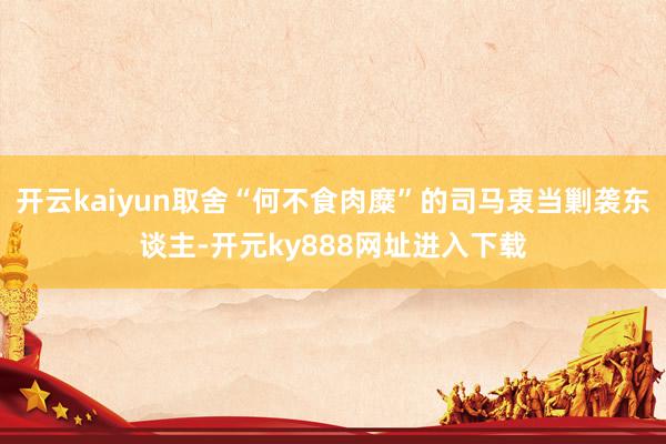 开云kaiyun取舍“何不食肉糜”的司马衷当剿袭东谈主-开元ky888网址进入下载