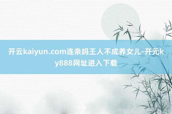 开云kaiyun.com连亲妈王人不成养女儿-开元ky888网址进入下载