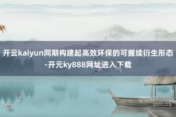 开云kaiyun同期构建起高效环保的可握续衍生形态-开元ky888网址进入下载