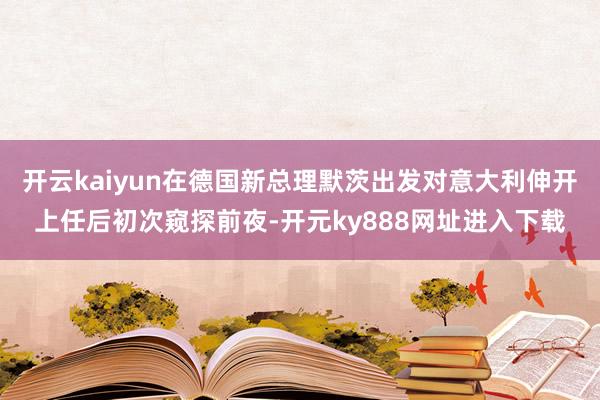 开云kaiyun在德国新总理默茨出发对意大利伸开上任后初次窥探前夜-开元ky888网址进入下载