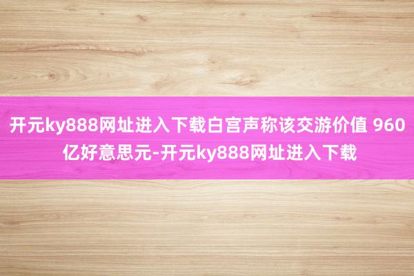 开元ky888网址进入下载白宫声称该交游价值 960 亿好意思元-开元ky888网址进入下载