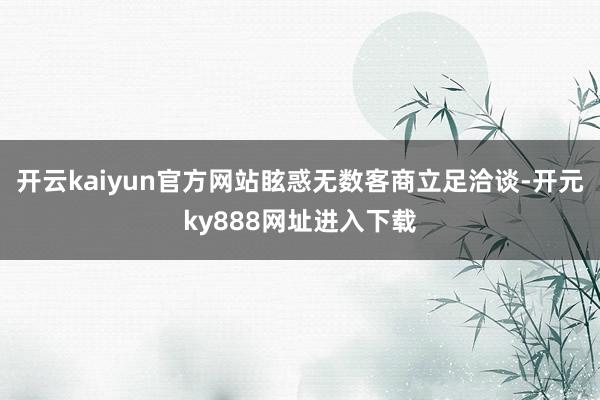 开云kaiyun官方网站眩惑无数客商立足洽谈-开元ky888网址进入下载