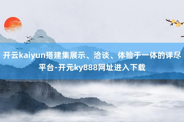 开云kaiyun搭建集展示、洽谈、体验于一体的详尽平台-开元ky888网址进入下载
