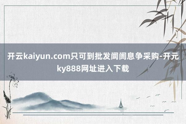 开云kaiyun.com只可到批发阛阓息争采购-开元ky888网址进入下载