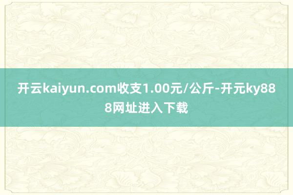 开云kaiyun.com收支1.00元/公斤-开元ky888网址进入下载